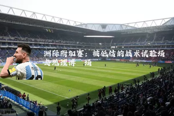 洲际附加赛:被低估的战术试验场与地理博弈场